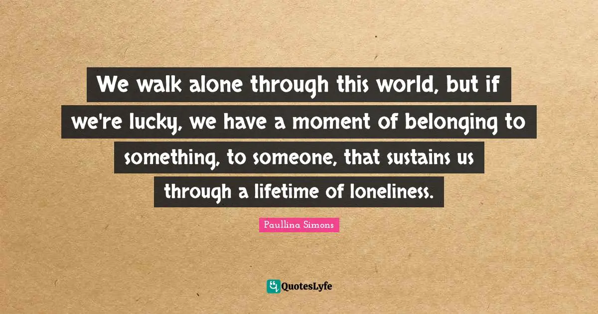 We walk alone through this world, but if we're lucky, we have a moment of belonging to something, to someone, that sustains us through a lifetime of loneliness.