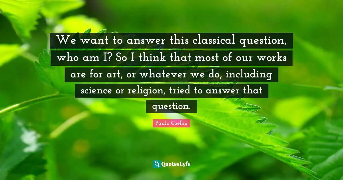 We want to answer this classical question, who am I? So I think that most of our works are for art, or whatever we do, including science or religion, tried to answer that question.