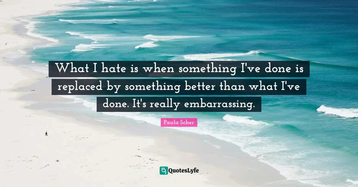 Paula Scher Quotes: "What I hate is when something I've done is replaced by something better than what I've done. It's really embarrassing."