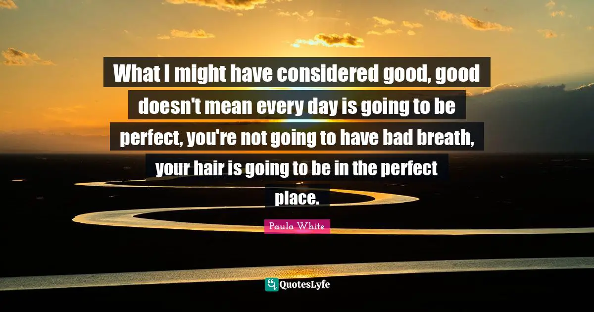Paula White Quotes: "What I might have considered good, good doesn't mean every day is going to be perfect, you're not going to have bad breath, your hair is going to be in the perfect place."