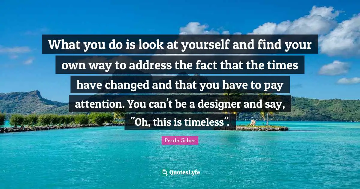 Paula Scher Quotes: "What you do is look at yourself and find your own way to address the fact that the times have changed and that you have to pay attention. You can't be a designer and say, "Oh, this is timeless"."