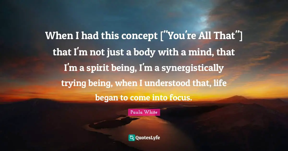 Paula White Quotes: "When I had this concept ["You're All That"] that I'm not just a body with a mind, that I'm a spirit being, I'm a synergistically trying being, when I understood that, life began to come into focus."