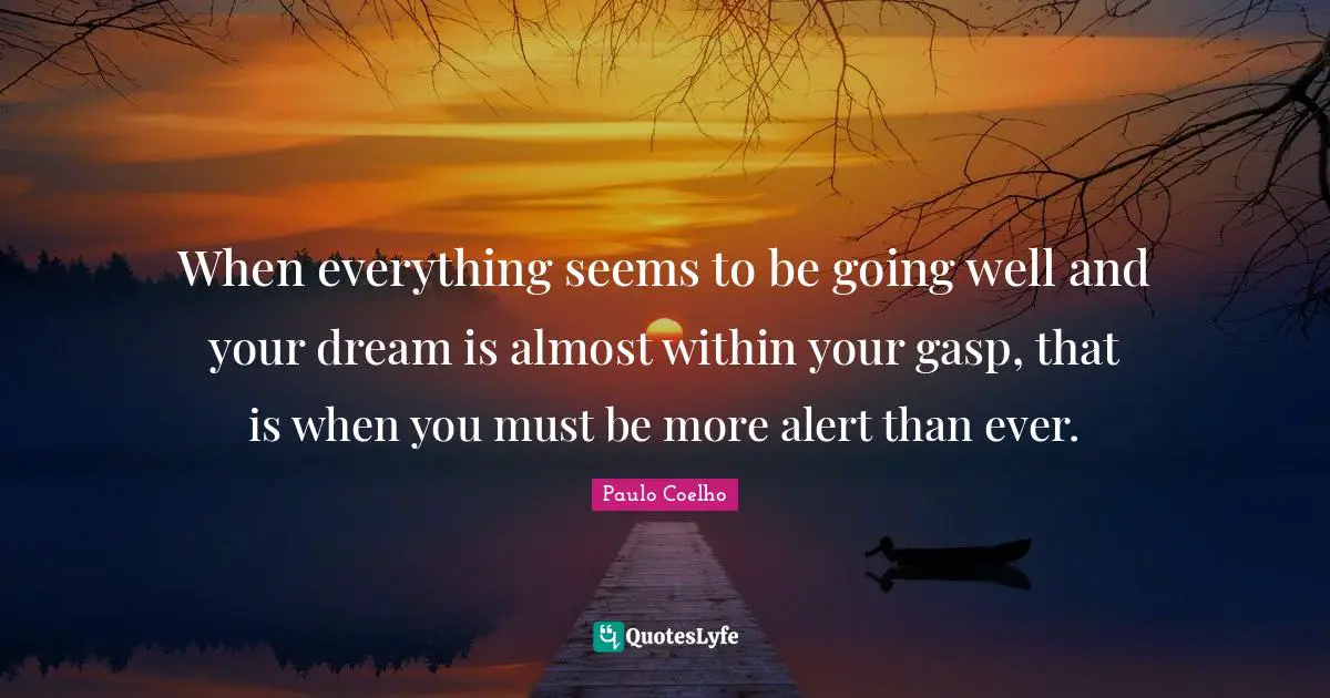 When everything seems to be going well and your dream is almost within your gasp, that is when you must be more alert than ever.