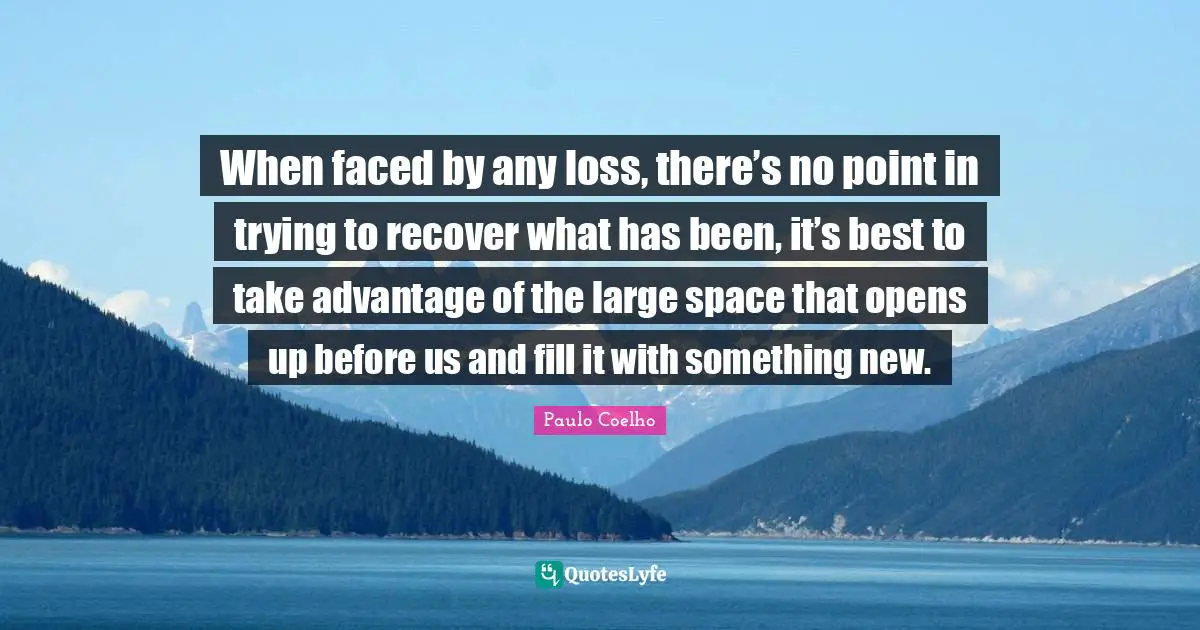 When faced by any loss, there’s no point in trying to recover what has been, it’s best to take advantage of the large space that opens up before us and fill it with something new.
