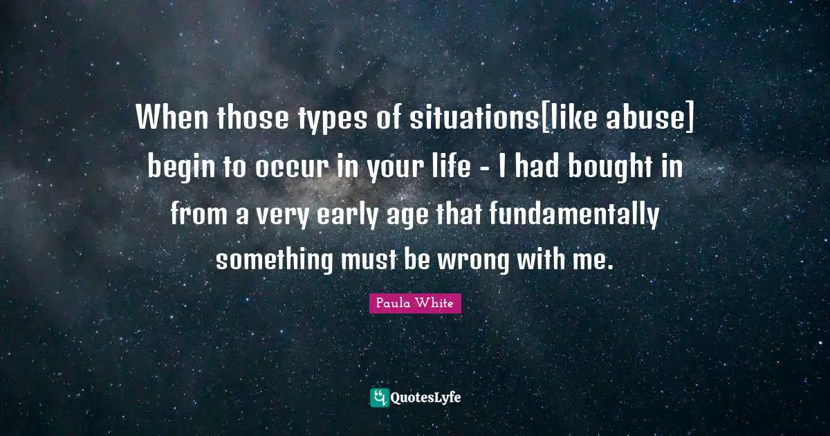 Paula White Quotes: "When those types of situations[like abuse] begin to occur in your life - I had bought in from a very early age that fundamentally something must be wrong with me."