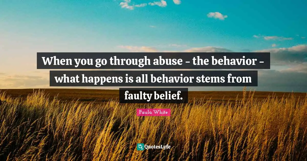 When you go through abuse - the behavior - what happens is all behavior stems from faulty belief.