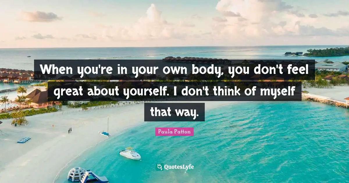 When you're in your own body, you don't feel great about yourself. I don't think of myself that way.