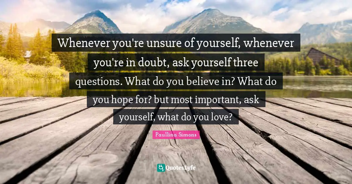 Whenever you're unsure of yourself, whenever you're in doubt, ask yourself three questions. What do you believe in? What do you hope for? but most important, ask yourself, what do you love?