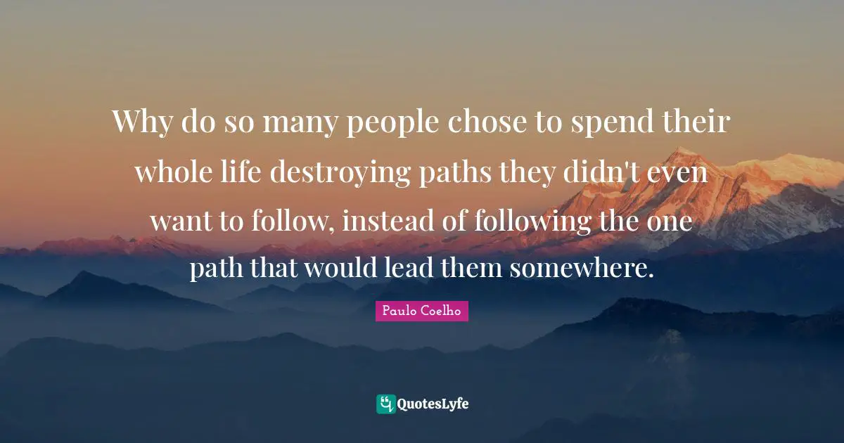 Why do so many people chose to spend their whole life destroying paths they didn't even want to follow, instead of following the one path that would lead them somewhere.