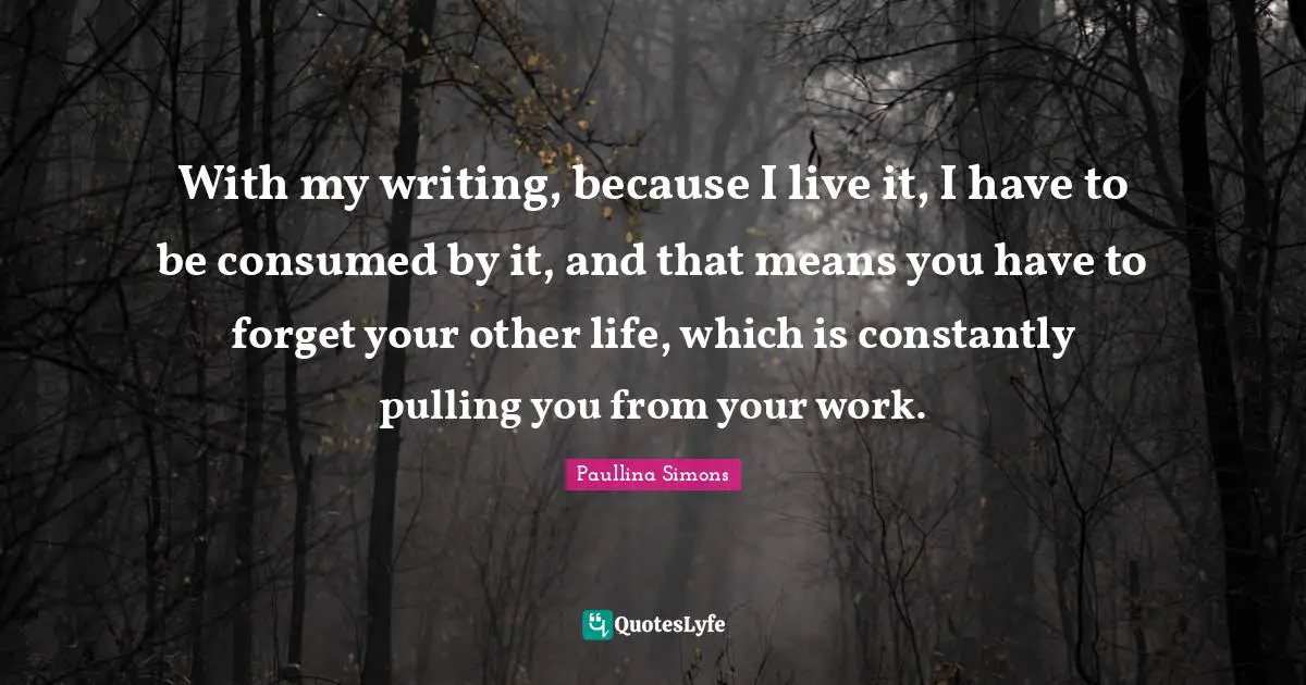 With my writing, because I live it, I have to be consumed by it, and that means you have to forget your other life, which is constantly pulling you from your work.