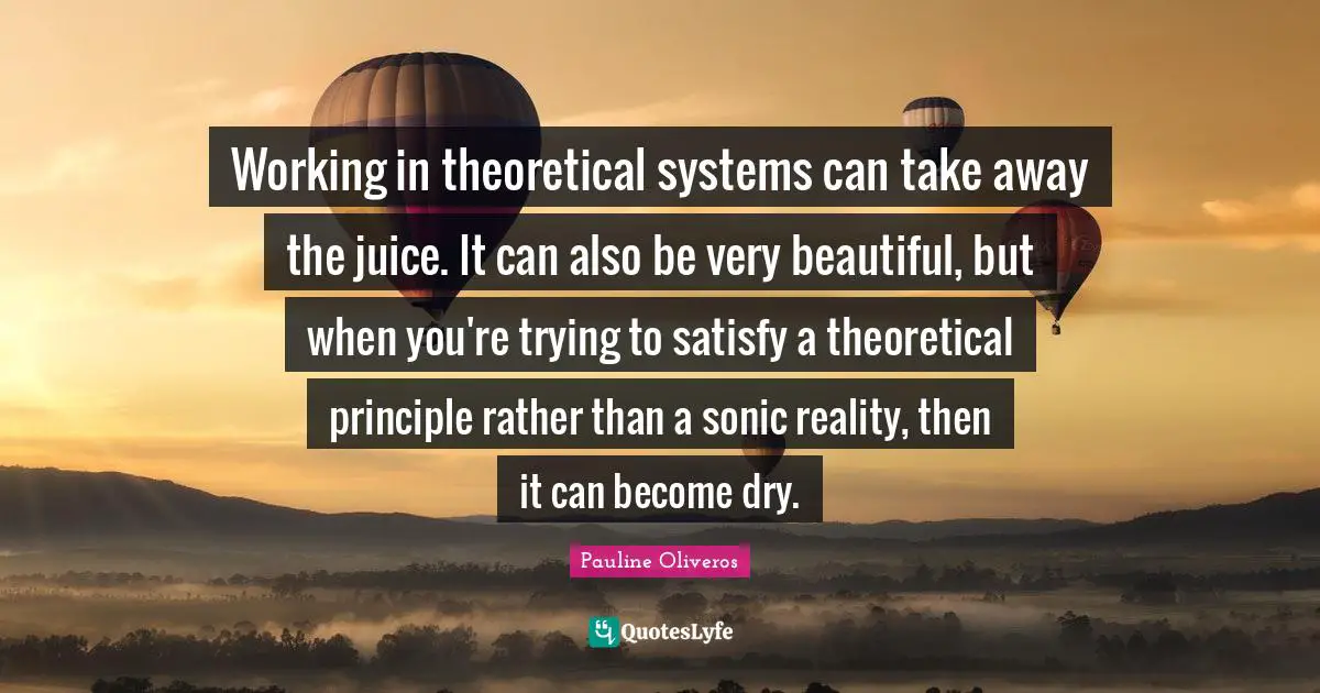 Working in theoretical systems can take away the juice. It can also be very beautiful, but when you're trying to satisfy a theoretical principle rather than a sonic reality, then it can become dry.