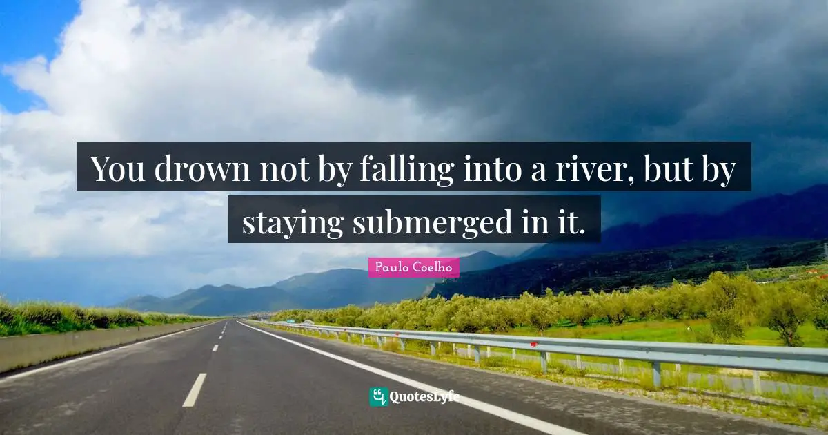You drown not by falling into a river, but by staying submerged in it.