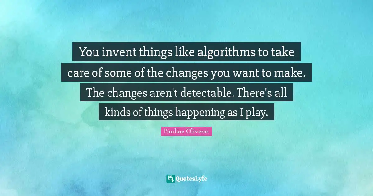 You invent things like algorithms to take care of some of the changes you want to make. The changes aren't detectable. There's all kinds of things happening as I play.