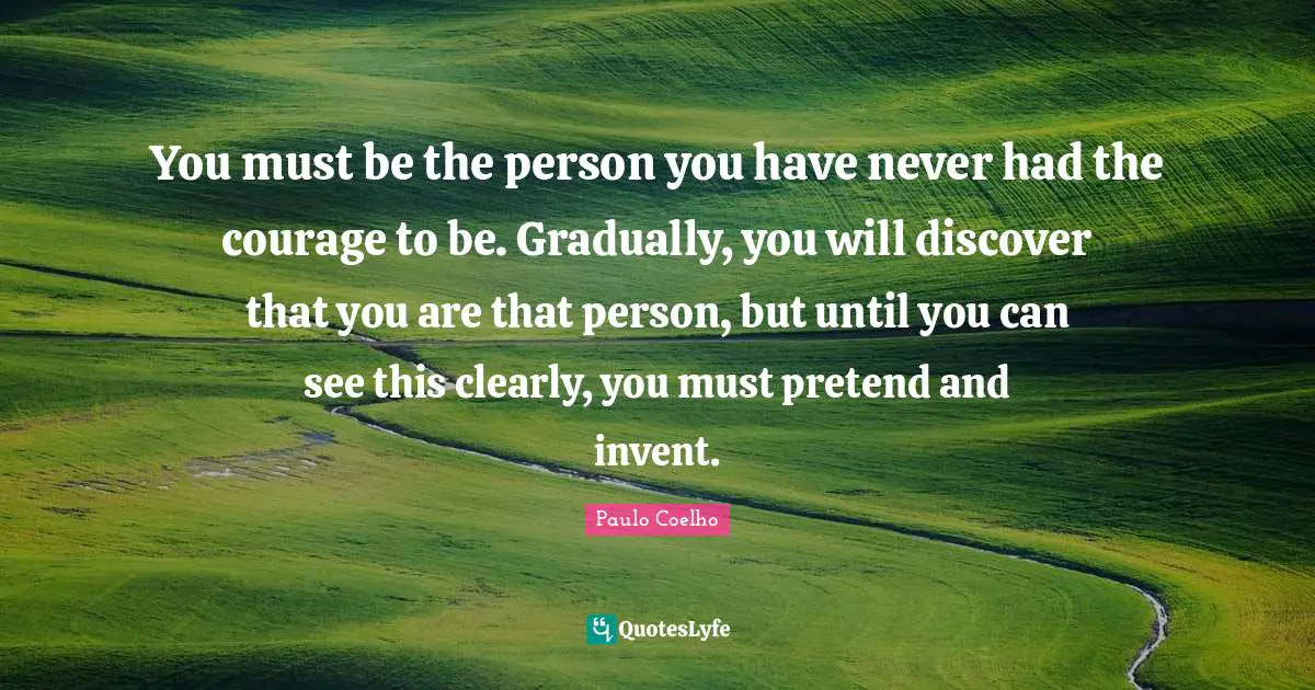 You must be the person you have never had the courage to be. Gradually, you will discover that you are that person, but until you can see this clearly, you must pretend and invent.