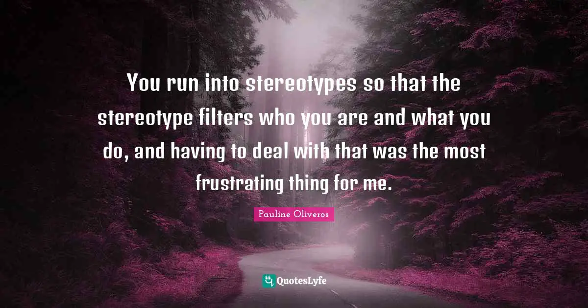 You run into stereotypes so that the stereotype filters who you are and what you do, and having to deal with that was the most frustrating thing for me.