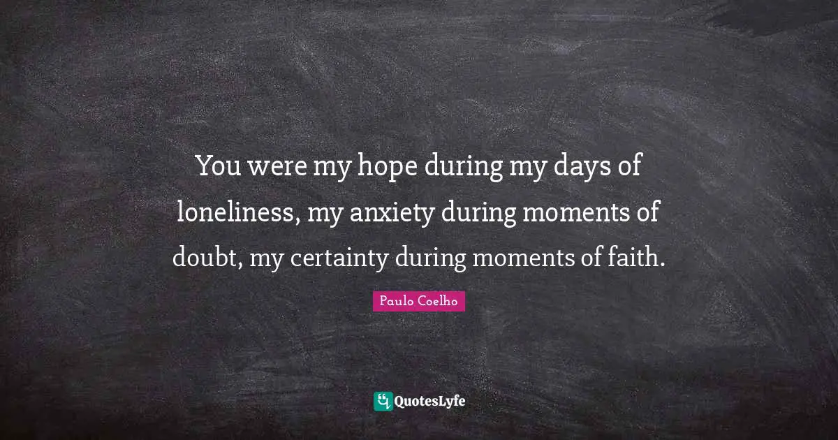 You were my hope during my days of loneliness, my anxiety during moments of doubt, my certainty during moments of faith.