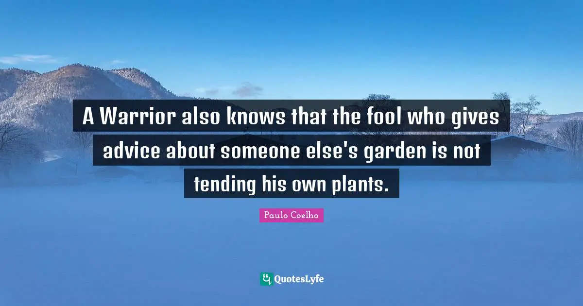A Warrior also knows that the fool who gives advice about someone else's garden is not tending his own plants.