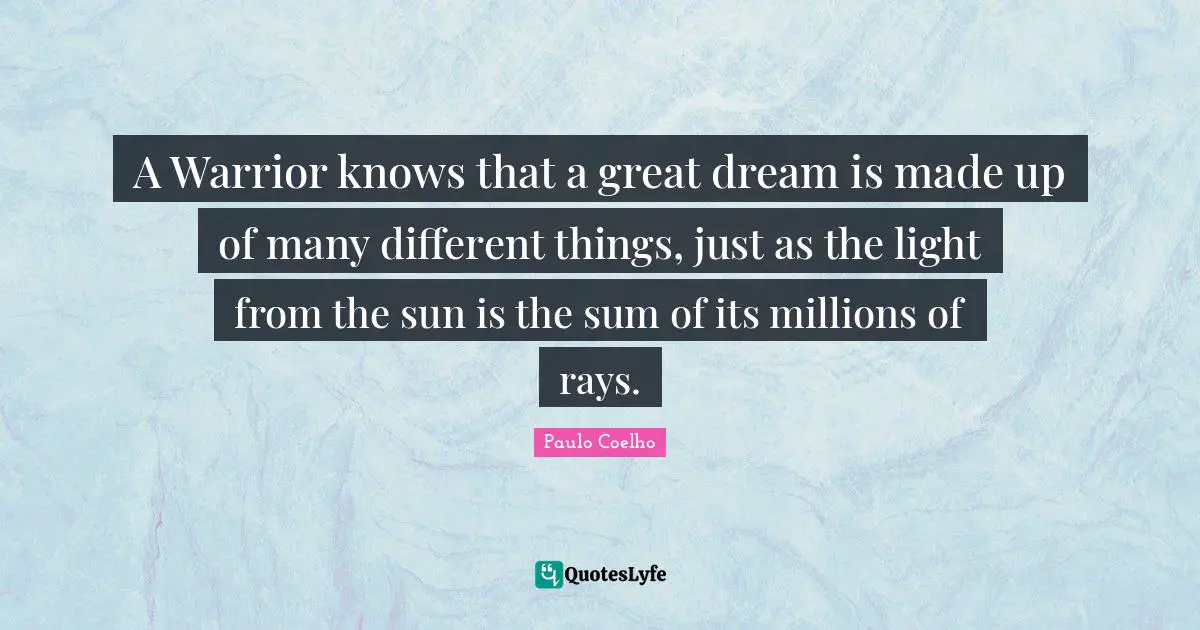 A Warrior knows that a great dream is made up of many different things, just as the light from the sun is the sum of its millions of rays.