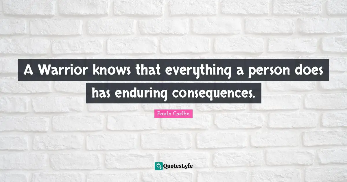A Warrior knows that everything a person does has enduring consequences.