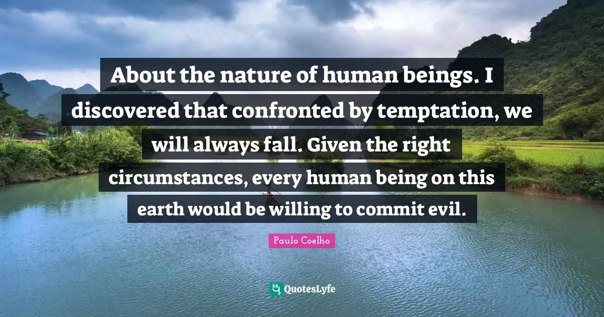 About the nature of human beings. I discovered that confronted by temptation, we will always fall. Given the right circumstances, every human being on this earth would be willing to commit evil.