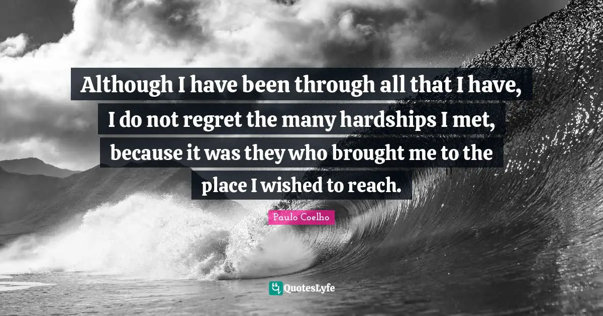 Although I have been through all that I have, I do not regret the many hardships I met, because it was they who brought me to the place I wished to reach.