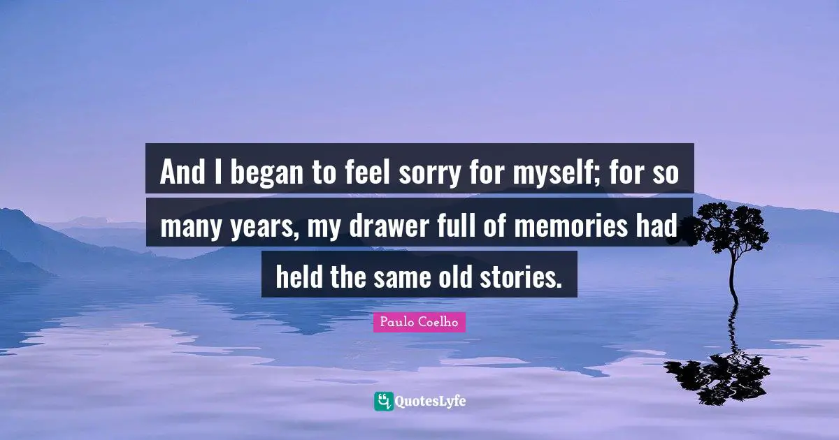 And I began to feel sorry for myself; for so many years, my drawer full of memories had held the same old stories.