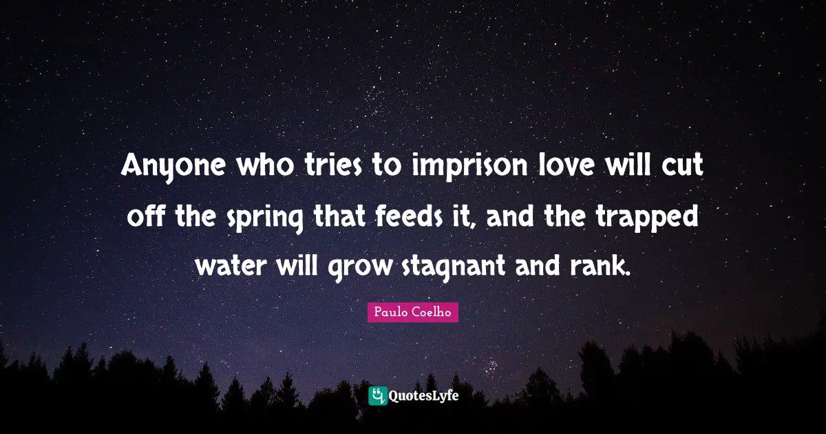 Anyone who tries to imprison love will cut off the spring that feeds it, and the trapped water will grow stagnant and rank.