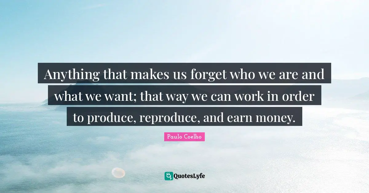 Anything that makes us forget who we are and what we want; that way we can work in order to produce, reproduce, and earn money.