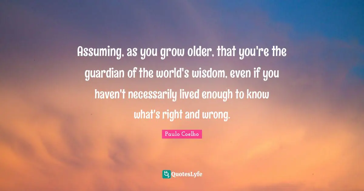 Assuming, as you grow older, that you're the guardian of the world's wisdom, even if you haven't necessarily lived enough to know what's right and wrong.