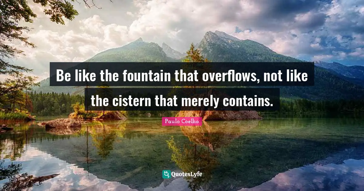 Be like the fountain that overflows, not like the cistern that merely contains.