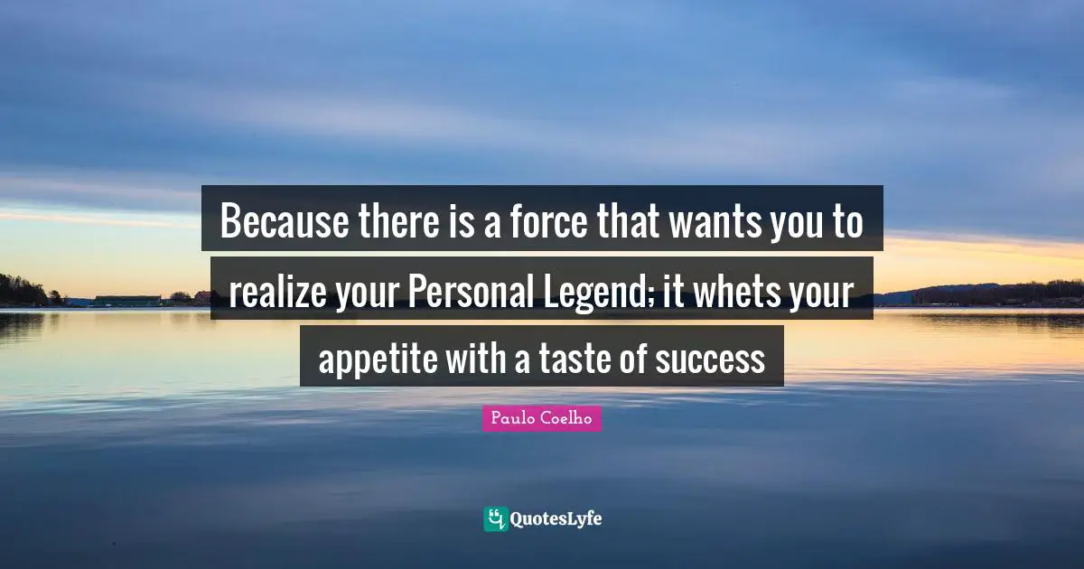 Because there is a force that wants you to realize your Personal Legend; it whets your appetite with a taste of success