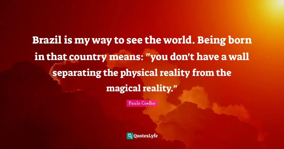 Brazil is my way to see the world. Being born in that country means: "you don't have a wall separating the physical reality from the magical reality."
