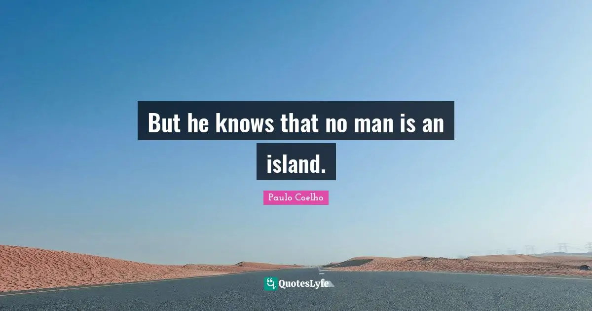 But he knows that no man is an island.