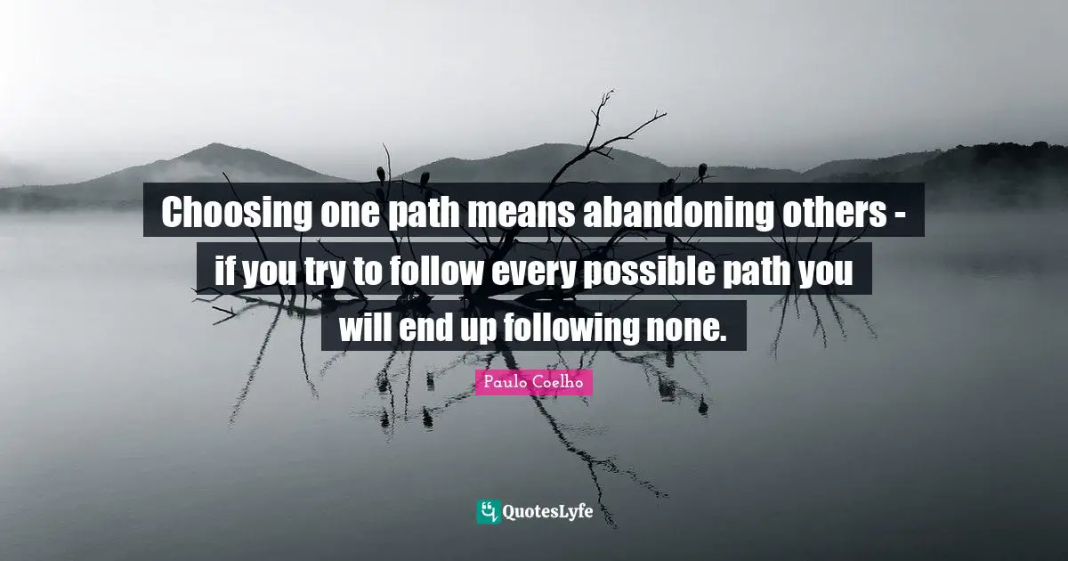 Choosing one path means abandoning others - if you try to follow every possible path you will end up following none.