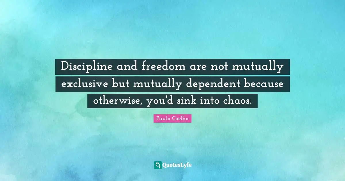 Discipline and freedom are not mutually exclusive but mutually dependent because otherwise, you'd sink into chaos.