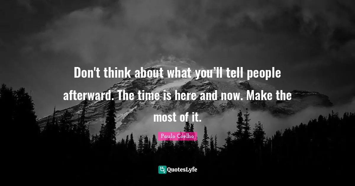 Don't think about what you’ll tell people afterward. The time is here and now. Make the most of it.