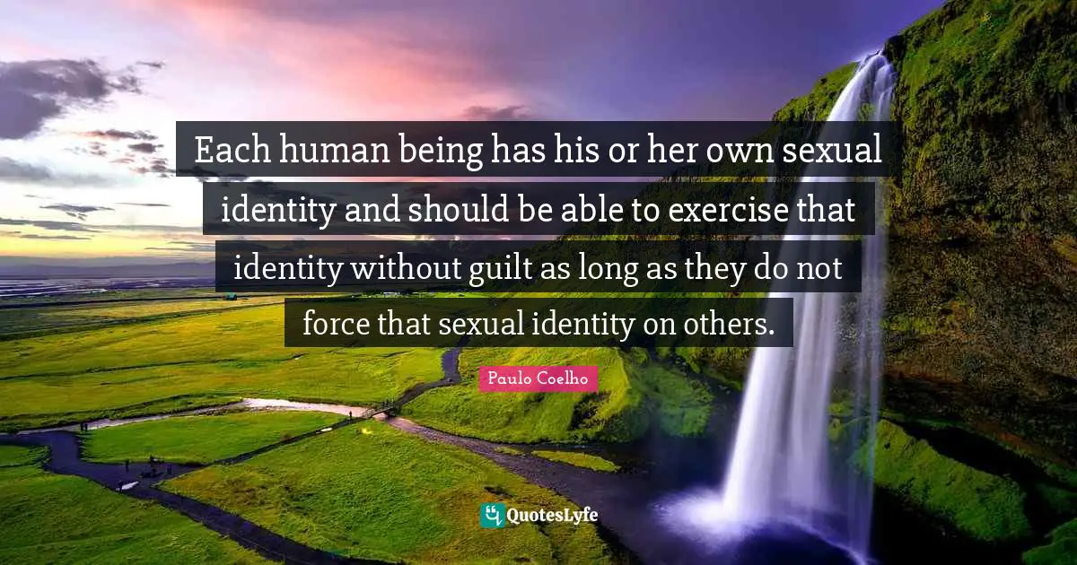 Each human being has his or her own sexual identity and should be able to exercise that identity without guilt as long as they do not force that sexual identity on others.