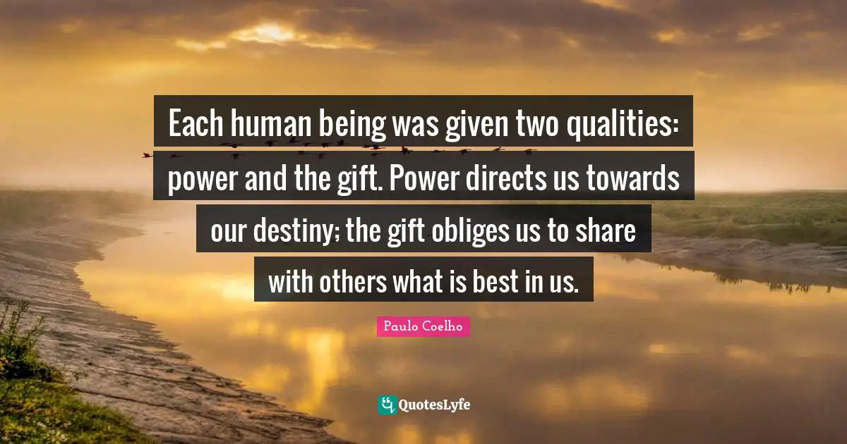 Each human being was given two qualities: power and the gift. Power directs us towards our destiny; the gift obliges us to share with others what is best in us.
