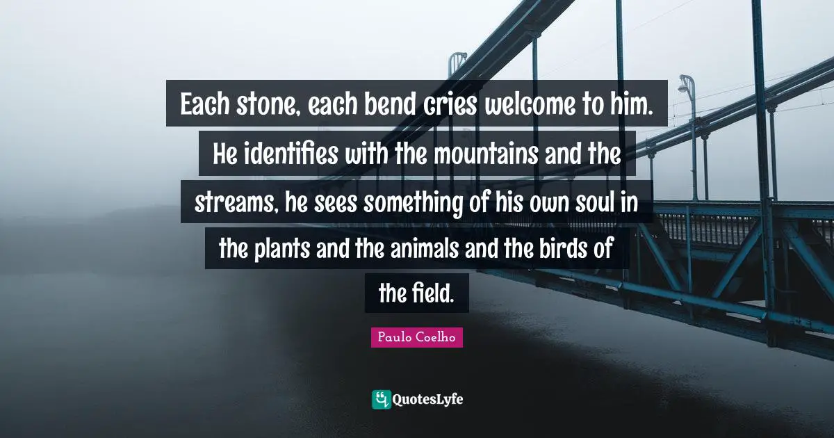Each stone, each bend cries welcome to him. He identifies with the mountains and the streams, he sees something of his own soul in the plants and the animals and the birds of the field.