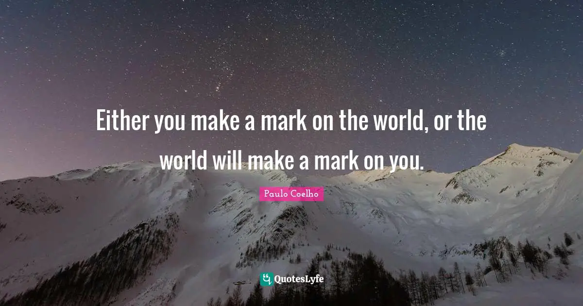 Either you make a mark on the world, or the world will make a mark on you.