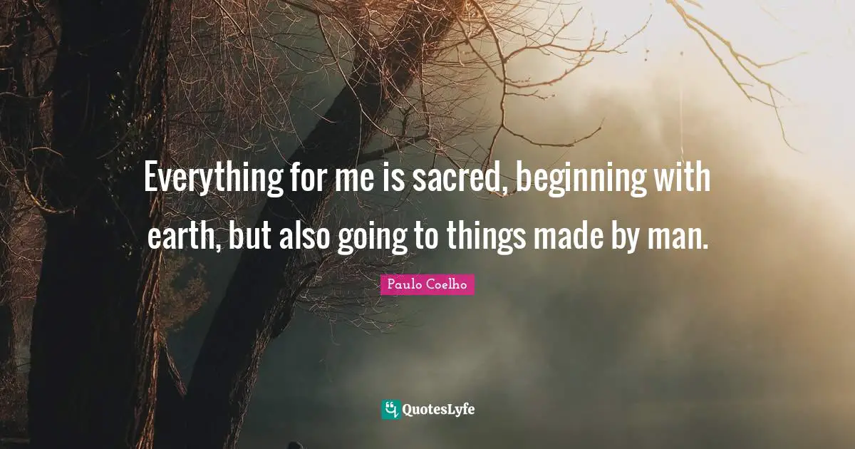 Everything for me is sacred, beginning with earth, but also going to things made by man.