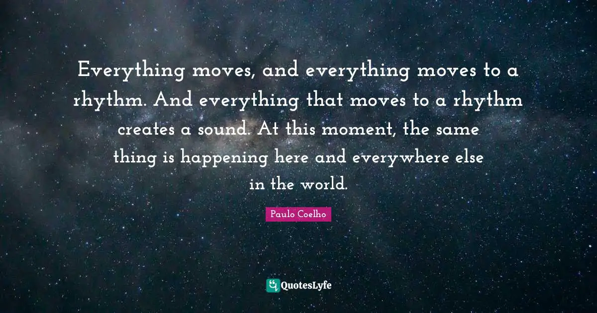 Everything moves, and everything moves to a rhythm. And everything that moves to a rhythm creates a sound. At this moment, the same thing is happening here and everywhere else in the world.