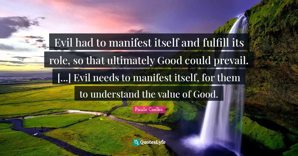 Evil had to manifest itself and fulfill its role, so that ultimately Good could prevail. [...] Evil needs to manifest itself, for them to understand the value of Good.
