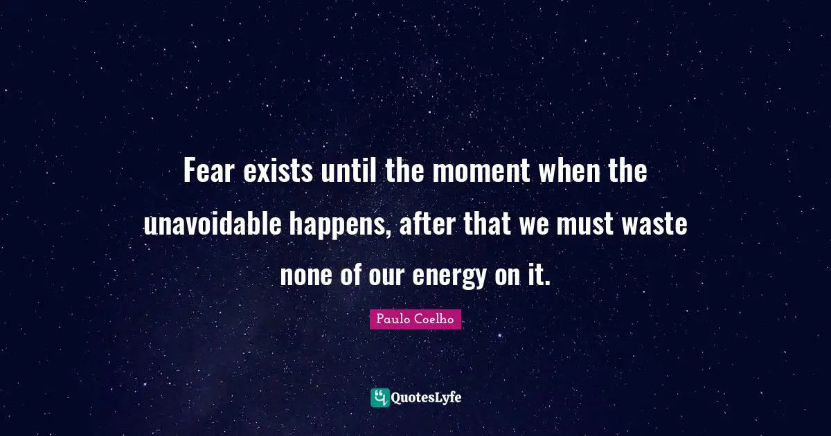 Fear exists until the moment when the unavoidable happens, after that we must waste none of our energy on it.