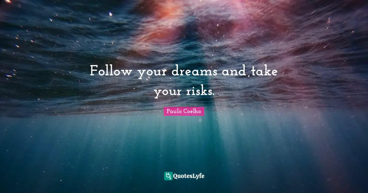 Follow your dreams and take your risks.