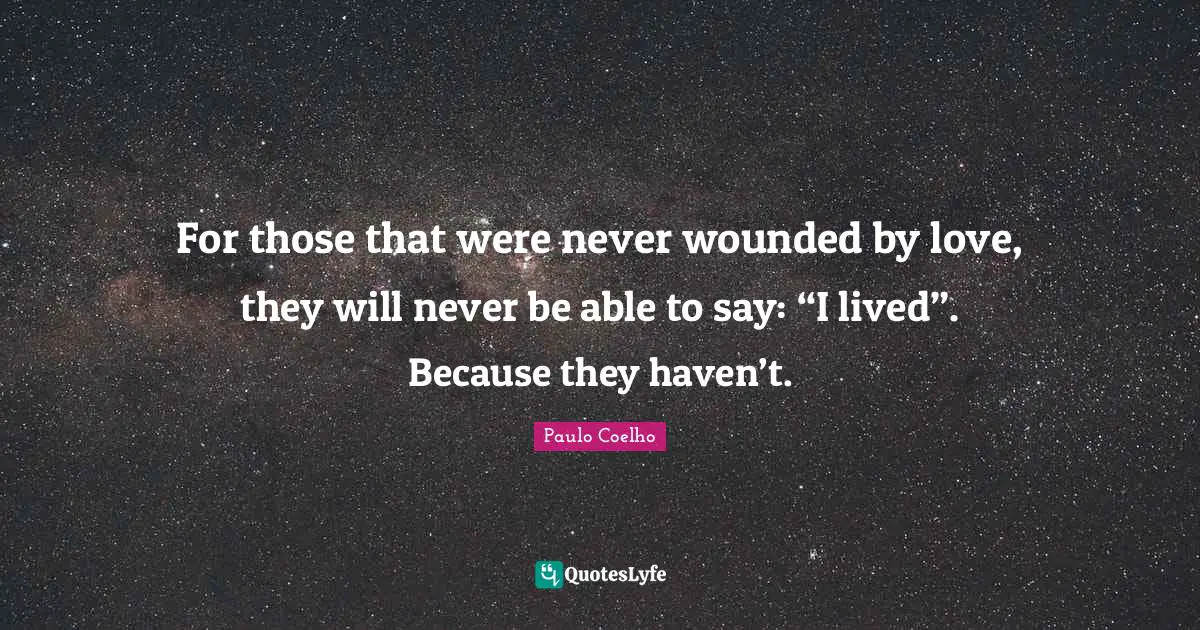 For those that were never wounded by love, they will never be able to say: “I lived”. Because they haven’t.
