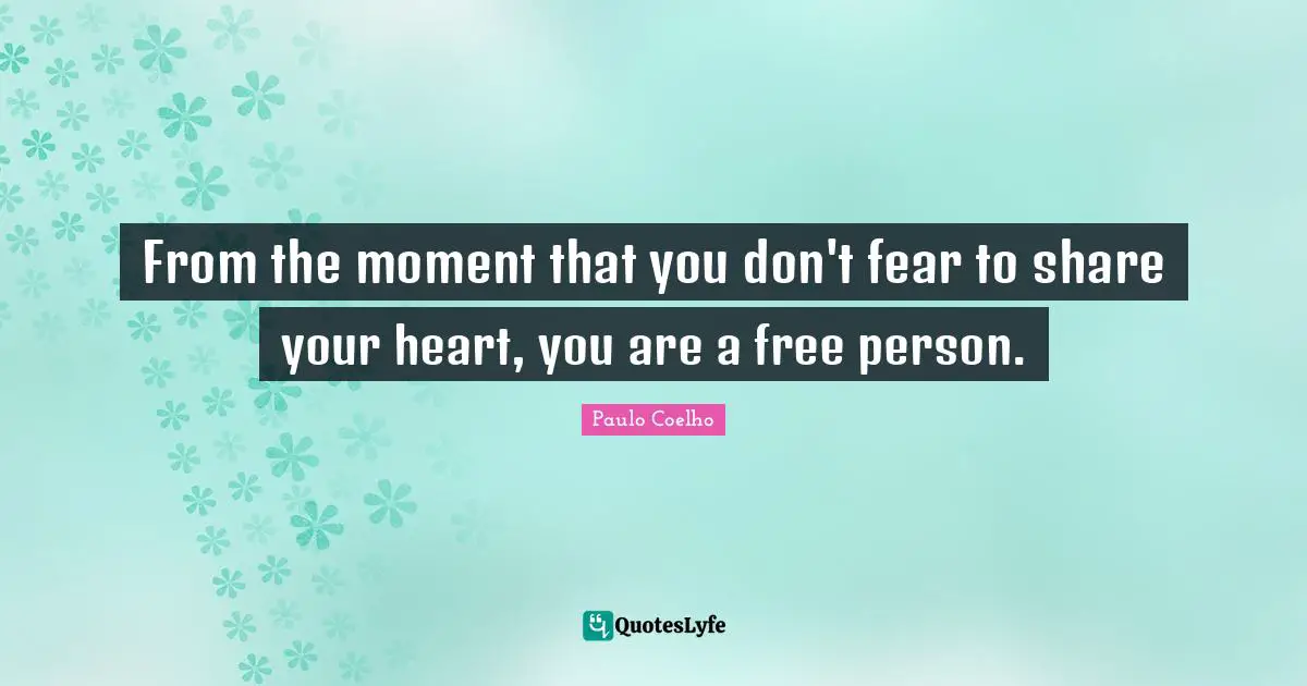 From the moment that you don't fear to share your heart, you are a free person.