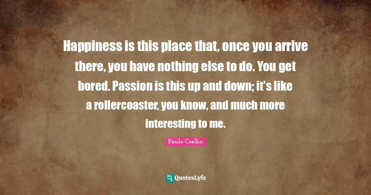 Happiness is this place that, once you arrive there, you have nothing else to do. You get bored. Passion is this up and down; it's like a rollercoaster, you know, and much more interesting to me.