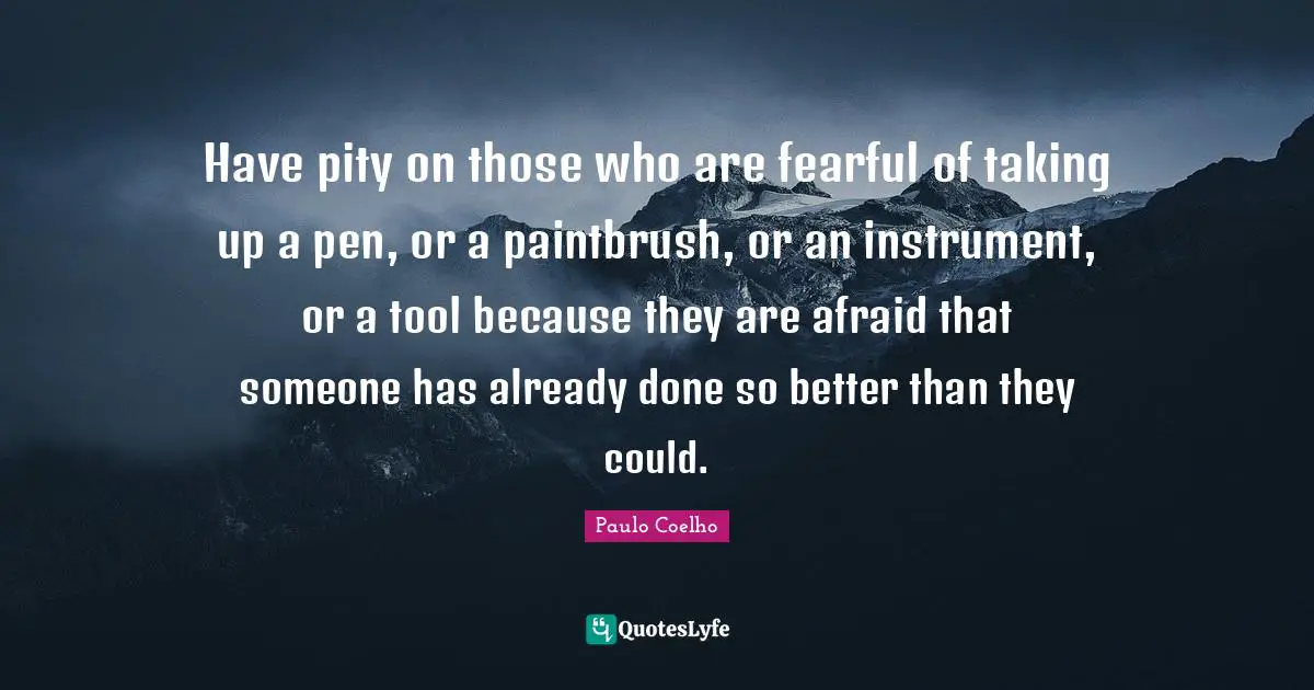 Have pity on those who are fearful of taking up a pen, or a paintbrush, or an instrument, or a tool because they are afraid that someone has already done so better than they could.