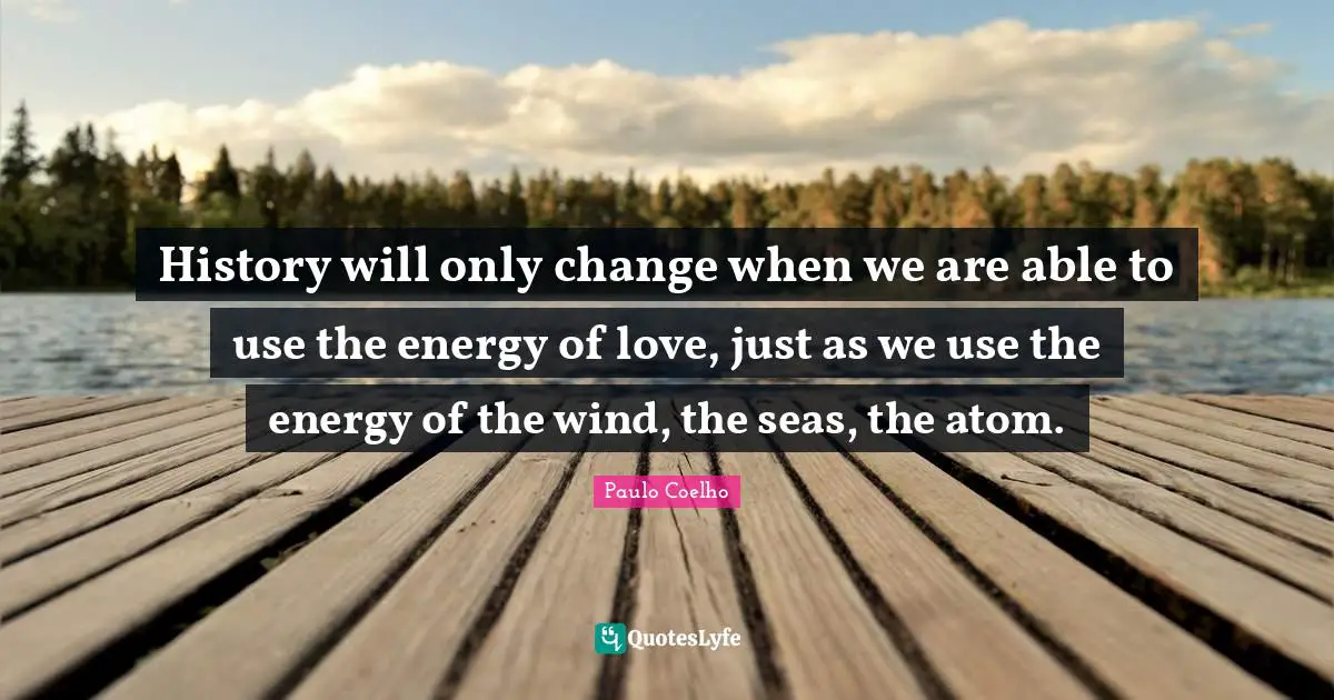 History will only change when we are able to use the energy of love, just as we use the energy of the wind, the seas, the atom.